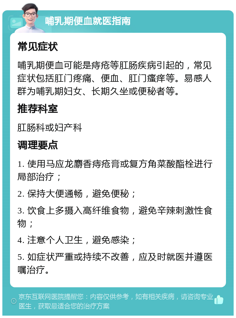 哺乳期便血就医指南 常见症状 哺乳期便血可能是痔疮等肛肠疾病引起的，常见症状包括肛门疼痛、便血、肛门瘙痒等。易感人群为哺乳期妇女、长期久坐或便秘者等。 推荐科室 肛肠科或妇产科 调理要点 1. 使用马应龙麝香痔疮膏或复方角菜酸酯栓进行局部治疗； 2. 保持大便通畅，避免便秘； 3. 饮食上多摄入高纤维食物，避免辛辣刺激性食物； 4. 注意个人卫生，避免感染； 5. 如症状严重或持续不改善，应及时就医并遵医嘱治疗。