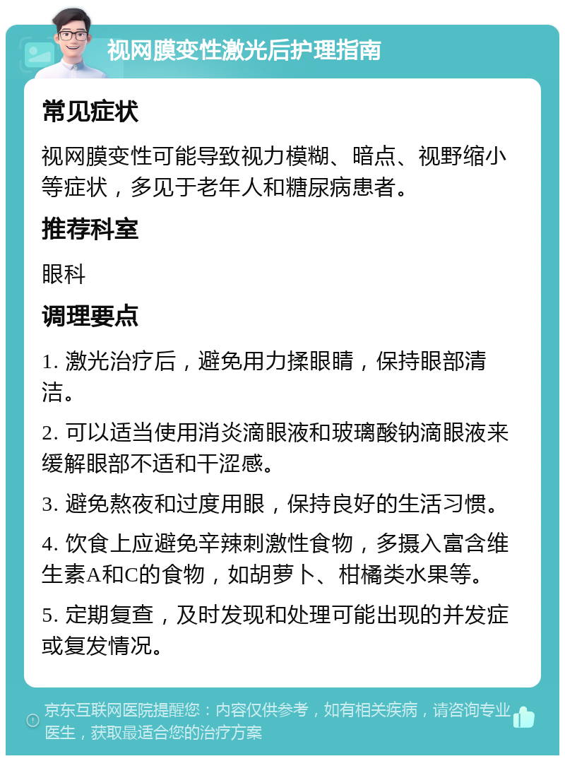 视网膜变性激光后护理指南 常见症状 视网膜变性可能导致视力模糊、暗点、视野缩小等症状，多见于老年人和糖尿病患者。 推荐科室 眼科 调理要点 1. 激光治疗后，避免用力揉眼睛，保持眼部清洁。 2. 可以适当使用消炎滴眼液和玻璃酸钠滴眼液来缓解眼部不适和干涩感。 3. 避免熬夜和过度用眼，保持良好的生活习惯。 4. 饮食上应避免辛辣刺激性食物，多摄入富含维生素A和C的食物，如胡萝卜、柑橘类水果等。 5. 定期复查，及时发现和处理可能出现的并发症或复发情况。