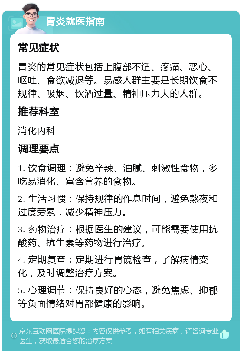 胃炎就医指南 常见症状 胃炎的常见症状包括上腹部不适、疼痛、恶心、呕吐、食欲减退等。易感人群主要是长期饮食不规律、吸烟、饮酒过量、精神压力大的人群。 推荐科室 消化内科 调理要点 1. 饮食调理：避免辛辣、油腻、刺激性食物，多吃易消化、富含营养的食物。 2. 生活习惯：保持规律的作息时间，避免熬夜和过度劳累，减少精神压力。 3. 药物治疗：根据医生的建议，可能需要使用抗酸药、抗生素等药物进行治疗。 4. 定期复查：定期进行胃镜检查，了解病情变化，及时调整治疗方案。 5. 心理调节：保持良好的心态，避免焦虑、抑郁等负面情绪对胃部健康的影响。