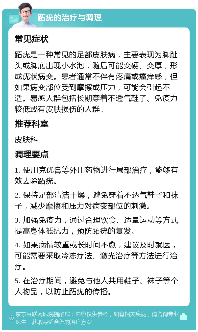 跖疣的治疗与调理 常见症状 跖疣是一种常见的足部皮肤病，主要表现为脚趾头或脚底出现小水泡，随后可能变硬、变厚，形成疣状病变。患者通常不伴有疼痛或瘙痒感，但如果病变部位受到摩擦或压力，可能会引起不适。易感人群包括长期穿着不透气鞋子、免疫力较低或有皮肤损伤的人群。 推荐科室 皮肤科 调理要点 1. 使用克优膏等外用药物进行局部治疗，能够有效去除跖疣。 2. 保持足部清洁干燥，避免穿着不透气鞋子和袜子，减少摩擦和压力对病变部位的刺激。 3. 加强免疫力，通过合理饮食、适量运动等方式提高身体抵抗力，预防跖疣的复发。 4. 如果病情较重或长时间不愈，建议及时就医，可能需要采取冷冻疗法、激光治疗等方法进行治疗。 5. 在治疗期间，避免与他人共用鞋子、袜子等个人物品，以防止跖疣的传播。