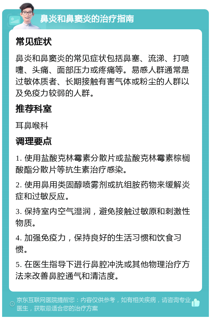 鼻炎和鼻窦炎的治疗指南 常见症状 鼻炎和鼻窦炎的常见症状包括鼻塞、流涕、打喷嚏、头痛、面部压力或疼痛等。易感人群通常是过敏体质者、长期接触有害气体或粉尘的人群以及免疫力较弱的人群。 推荐科室 耳鼻喉科 调理要点 1. 使用盐酸克林霉素分散片或盐酸克林霉素棕榈酸酯分散片等抗生素治疗感染。 2. 使用鼻用类固醇喷雾剂或抗组胺药物来缓解炎症和过敏反应。 3. 保持室内空气湿润，避免接触过敏原和刺激性物质。 4. 加强免疫力，保持良好的生活习惯和饮食习惯。 5. 在医生指导下进行鼻腔冲洗或其他物理治疗方法来改善鼻腔通气和清洁度。