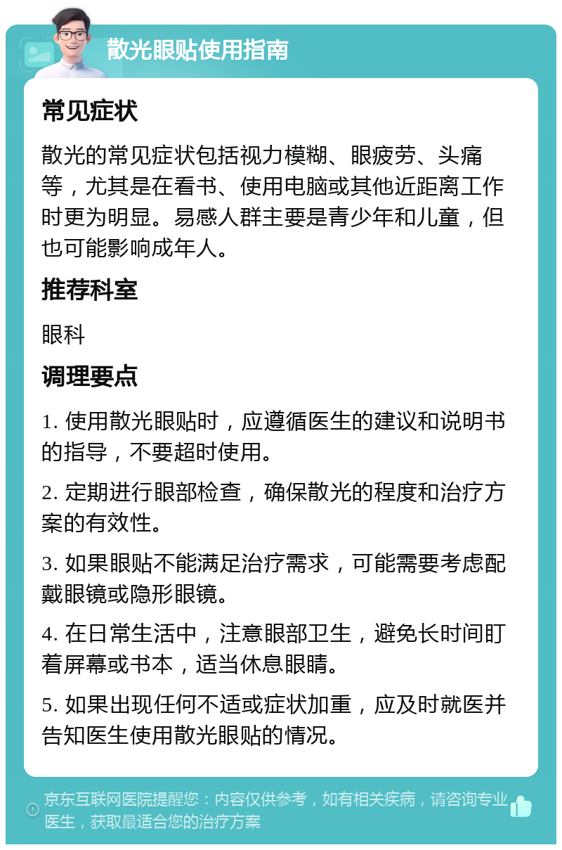 散光眼贴使用指南 常见症状 散光的常见症状包括视力模糊、眼疲劳、头痛等，尤其是在看书、使用电脑或其他近距离工作时更为明显。易感人群主要是青少年和儿童，但也可能影响成年人。 推荐科室 眼科 调理要点 1. 使用散光眼贴时，应遵循医生的建议和说明书的指导，不要超时使用。 2. 定期进行眼部检查，确保散光的程度和治疗方案的有效性。 3. 如果眼贴不能满足治疗需求，可能需要考虑配戴眼镜或隐形眼镜。 4. 在日常生活中，注意眼部卫生，避免长时间盯着屏幕或书本，适当休息眼睛。 5. 如果出现任何不适或症状加重，应及时就医并告知医生使用散光眼贴的情况。