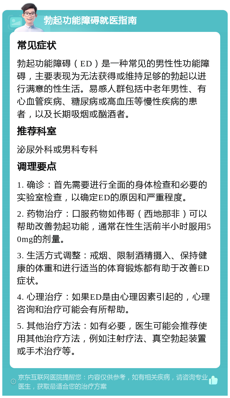 勃起功能障碍就医指南 常见症状 勃起功能障碍（ED）是一种常见的男性性功能障碍，主要表现为无法获得或维持足够的勃起以进行满意的性生活。易感人群包括中老年男性、有心血管疾病、糖尿病或高血压等慢性疾病的患者，以及长期吸烟或酗酒者。 推荐科室 泌尿外科或男科专科 调理要点 1. 确诊：首先需要进行全面的身体检查和必要的实验室检查，以确定ED的原因和严重程度。 2. 药物治疗：口服药物如伟哥（西地那非）可以帮助改善勃起功能，通常在性生活前半小时服用50mg的剂量。 3. 生活方式调整：戒烟、限制酒精摄入、保持健康的体重和进行适当的体育锻炼都有助于改善ED症状。 4. 心理治疗：如果ED是由心理因素引起的，心理咨询和治疗可能会有所帮助。 5. 其他治疗方法：如有必要，医生可能会推荐使用其他治疗方法，例如注射疗法、真空勃起装置或手术治疗等。