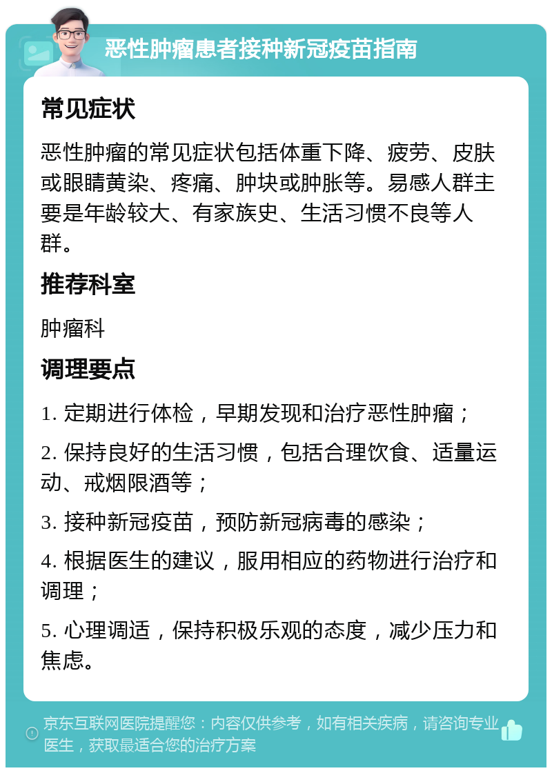 恶性肿瘤患者接种新冠疫苗指南 常见症状 恶性肿瘤的常见症状包括体重下降、疲劳、皮肤或眼睛黄染、疼痛、肿块或肿胀等。易感人群主要是年龄较大、有家族史、生活习惯不良等人群。 推荐科室 肿瘤科 调理要点 1. 定期进行体检，早期发现和治疗恶性肿瘤； 2. 保持良好的生活习惯，包括合理饮食、适量运动、戒烟限酒等； 3. 接种新冠疫苗，预防新冠病毒的感染； 4. 根据医生的建议，服用相应的药物进行治疗和调理； 5. 心理调适，保持积极乐观的态度，减少压力和焦虑。