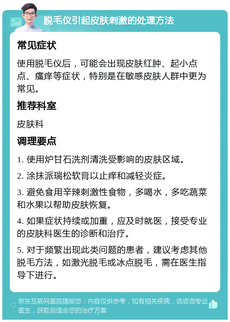 脱毛仪引起皮肤刺激的处理方法 常见症状 使用脱毛仪后，可能会出现皮肤红肿、起小点点、瘙痒等症状，特别是在敏感皮肤人群中更为常见。 推荐科室 皮肤科 调理要点 1. 使用炉甘石洗剂清洗受影响的皮肤区域。 2. 涂抹派瑞松软膏以止痒和减轻炎症。 3. 避免食用辛辣刺激性食物，多喝水，多吃蔬菜和水果以帮助皮肤恢复。 4. 如果症状持续或加重，应及时就医，接受专业的皮肤科医生的诊断和治疗。 5. 对于频繁出现此类问题的患者，建议考虑其他脱毛方法，如激光脱毛或冰点脱毛，需在医生指导下进行。