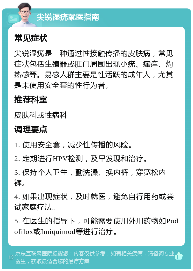 尖锐湿疣就医指南 常见症状 尖锐湿疣是一种通过性接触传播的皮肤病，常见症状包括生殖器或肛门周围出现小疣、瘙痒、灼热感等。易感人群主要是性活跃的成年人，尤其是未使用安全套的性行为者。 推荐科室 皮肤科或性病科 调理要点 1. 使用安全套，减少性传播的风险。 2. 定期进行HPV检测，及早发现和治疗。 3. 保持个人卫生，勤洗澡、换内裤，穿宽松内裤。 4. 如果出现症状，及时就医，避免自行用药或尝试家庭疗法。 5. 在医生的指导下，可能需要使用外用药物如Podofilox或Imiquimod等进行治疗。