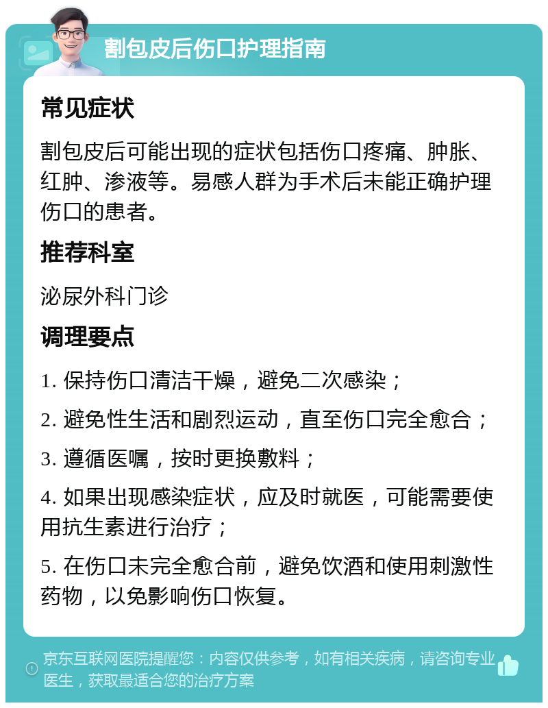 割包皮后伤口护理指南 常见症状 割包皮后可能出现的症状包括伤口疼痛、肿胀、红肿、渗液等。易感人群为手术后未能正确护理伤口的患者。 推荐科室 泌尿外科门诊 调理要点 1. 保持伤口清洁干燥，避免二次感染； 2. 避免性生活和剧烈运动，直至伤口完全愈合； 3. 遵循医嘱，按时更换敷料； 4. 如果出现感染症状，应及时就医，可能需要使用抗生素进行治疗； 5. 在伤口未完全愈合前，避免饮酒和使用刺激性药物，以免影响伤口恢复。