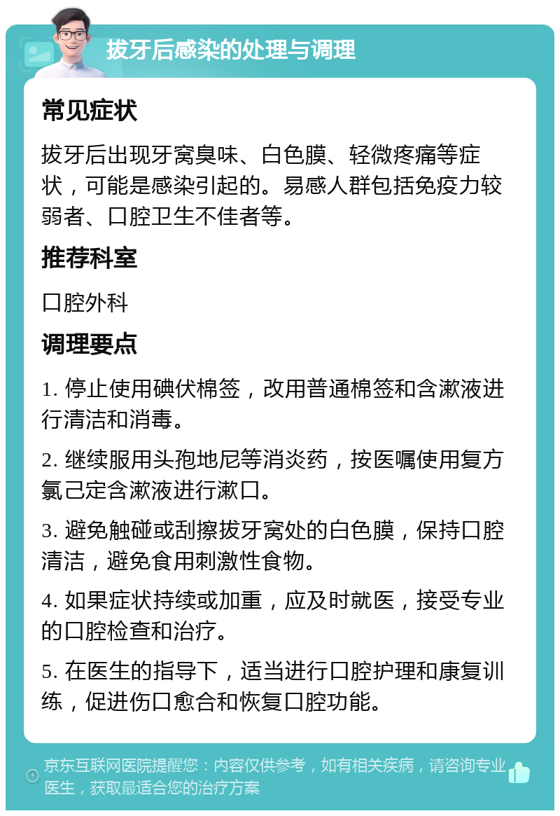 拔牙后感染的处理与调理 常见症状 拔牙后出现牙窝臭味、白色膜、轻微疼痛等症状，可能是感染引起的。易感人群包括免疫力较弱者、口腔卫生不佳者等。 推荐科室 口腔外科 调理要点 1. 停止使用碘伏棉签，改用普通棉签和含漱液进行清洁和消毒。 2. 继续服用头孢地尼等消炎药，按医嘱使用复方氯己定含漱液进行漱口。 3. 避免触碰或刮擦拔牙窝处的白色膜，保持口腔清洁，避免食用刺激性食物。 4. 如果症状持续或加重，应及时就医，接受专业的口腔检查和治疗。 5. 在医生的指导下，适当进行口腔护理和康复训练，促进伤口愈合和恢复口腔功能。