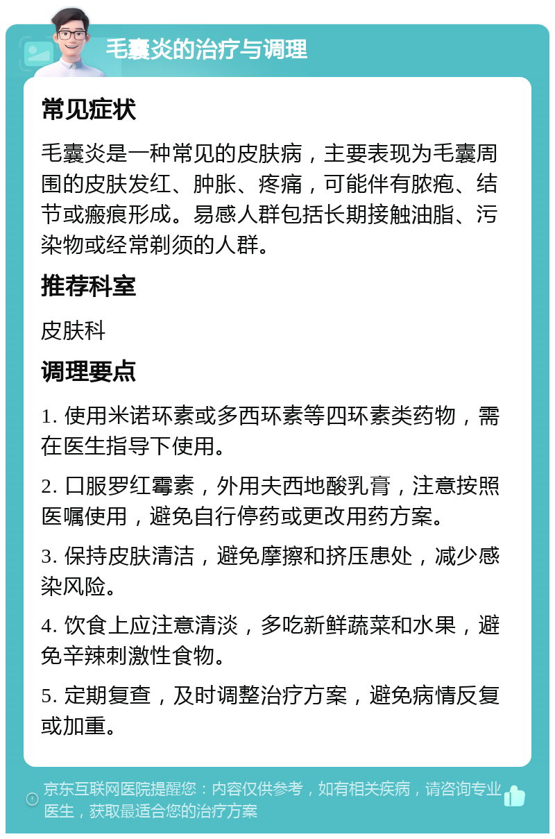 毛囊炎的治疗与调理 常见症状 毛囊炎是一种常见的皮肤病，主要表现为毛囊周围的皮肤发红、肿胀、疼痛，可能伴有脓疱、结节或瘢痕形成。易感人群包括长期接触油脂、污染物或经常剃须的人群。 推荐科室 皮肤科 调理要点 1. 使用米诺环素或多西环素等四环素类药物，需在医生指导下使用。 2. 口服罗红霉素，外用夫西地酸乳膏，注意按照医嘱使用，避免自行停药或更改用药方案。 3. 保持皮肤清洁，避免摩擦和挤压患处，减少感染风险。 4. 饮食上应注意清淡，多吃新鲜蔬菜和水果，避免辛辣刺激性食物。 5. 定期复查，及时调整治疗方案，避免病情反复或加重。