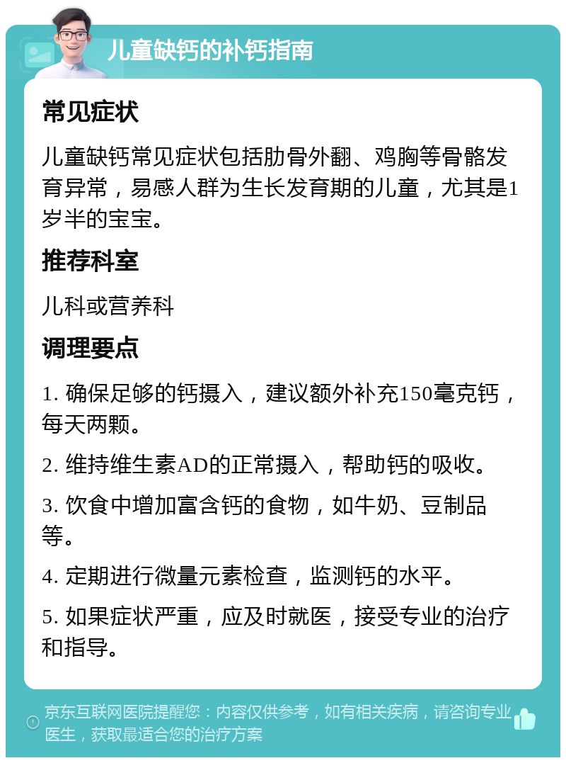 儿童缺钙的补钙指南 常见症状 儿童缺钙常见症状包括肋骨外翻、鸡胸等骨骼发育异常，易感人群为生长发育期的儿童，尤其是1岁半的宝宝。 推荐科室 儿科或营养科 调理要点 1. 确保足够的钙摄入，建议额外补充150毫克钙，每天两颗。 2. 维持维生素AD的正常摄入，帮助钙的吸收。 3. 饮食中增加富含钙的食物，如牛奶、豆制品等。 4. 定期进行微量元素检查，监测钙的水平。 5. 如果症状严重，应及时就医，接受专业的治疗和指导。