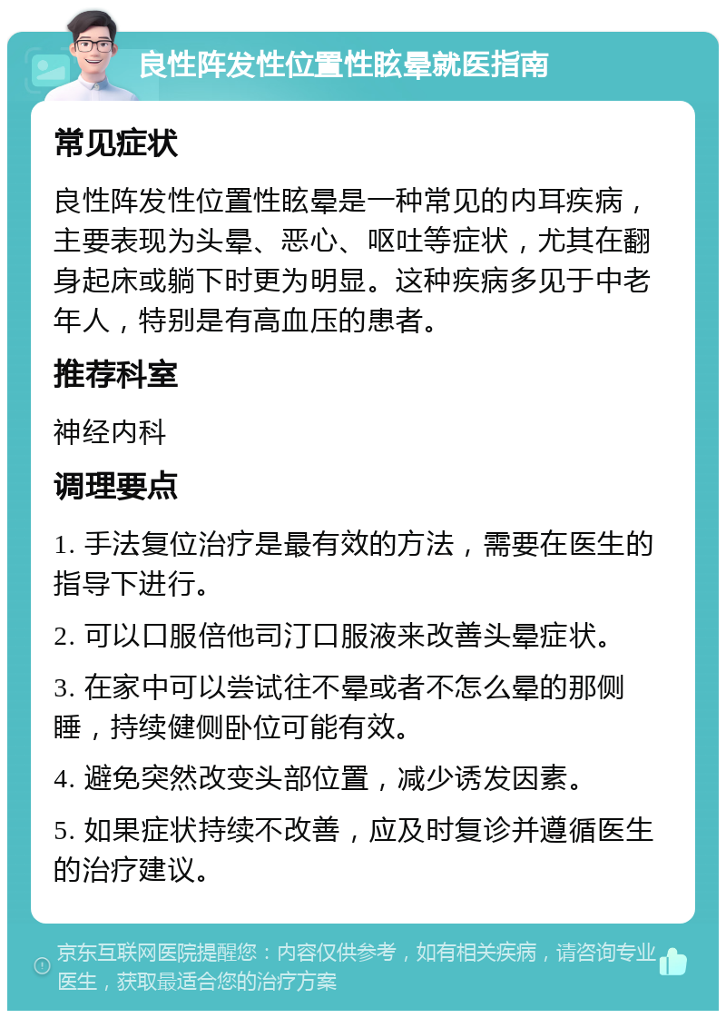 良性阵发性位置性眩晕就医指南 常见症状 良性阵发性位置性眩晕是一种常见的内耳疾病，主要表现为头晕、恶心、呕吐等症状，尤其在翻身起床或躺下时更为明显。这种疾病多见于中老年人，特别是有高血压的患者。 推荐科室 神经内科 调理要点 1. 手法复位治疗是最有效的方法，需要在医生的指导下进行。 2. 可以口服倍他司汀口服液来改善头晕症状。 3. 在家中可以尝试往不晕或者不怎么晕的那侧睡，持续健侧卧位可能有效。 4. 避免突然改变头部位置，减少诱发因素。 5. 如果症状持续不改善，应及时复诊并遵循医生的治疗建议。