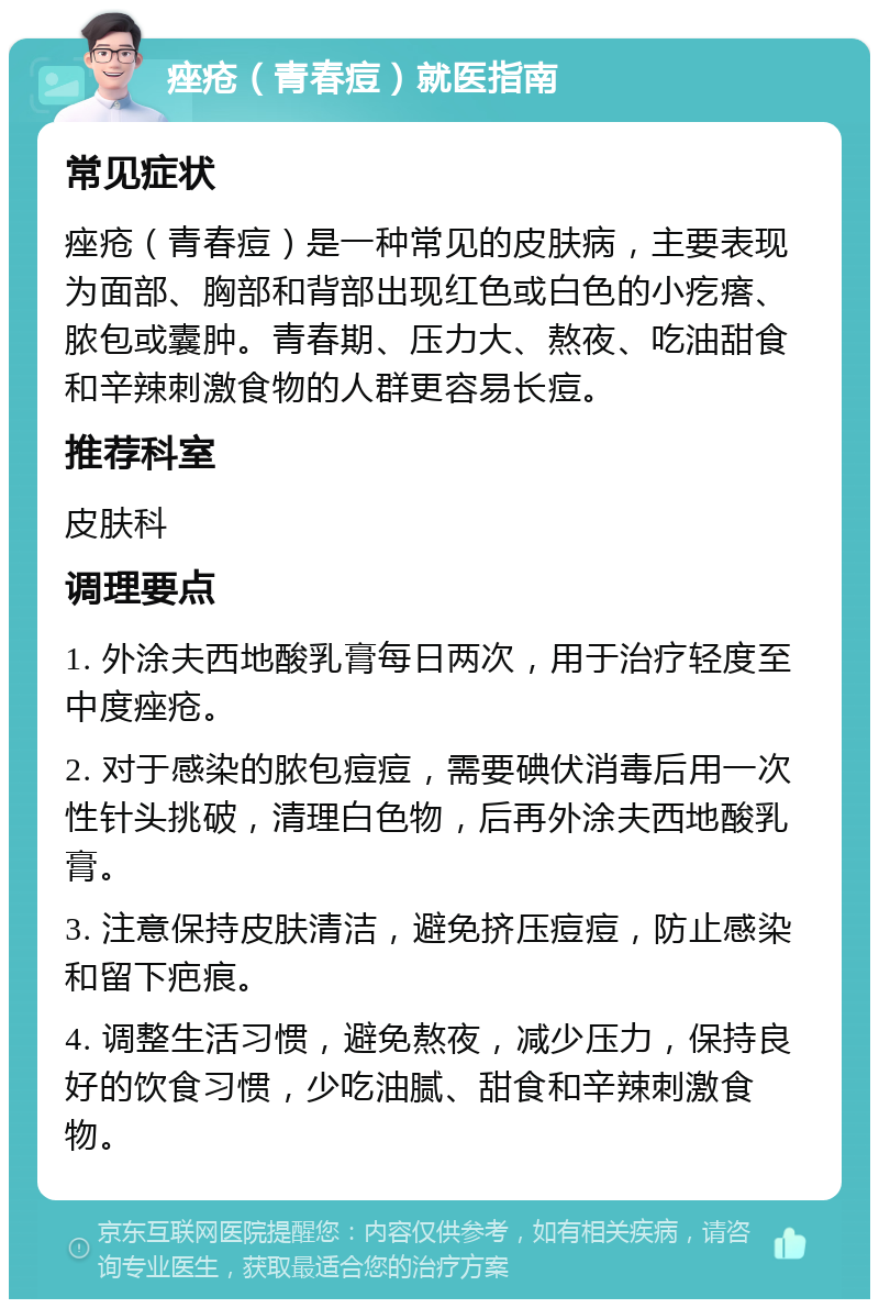 痤疮（青春痘）就医指南 常见症状 痤疮（青春痘）是一种常见的皮肤病，主要表现为面部、胸部和背部出现红色或白色的小疙瘩、脓包或囊肿。青春期、压力大、熬夜、吃油甜食和辛辣刺激食物的人群更容易长痘。 推荐科室 皮肤科 调理要点 1. 外涂夫西地酸乳膏每日两次，用于治疗轻度至中度痤疮。 2. 对于感染的脓包痘痘，需要碘伏消毒后用一次性针头挑破，清理白色物，后再外涂夫西地酸乳膏。 3. 注意保持皮肤清洁，避免挤压痘痘，防止感染和留下疤痕。 4. 调整生活习惯，避免熬夜，减少压力，保持良好的饮食习惯，少吃油腻、甜食和辛辣刺激食物。