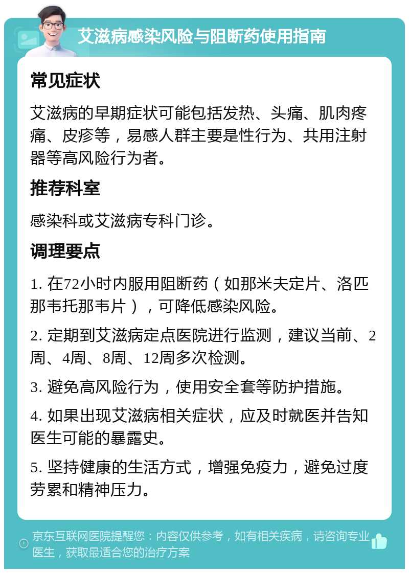 艾滋病感染风险与阻断药使用指南 常见症状 艾滋病的早期症状可能包括发热、头痛、肌肉疼痛、皮疹等，易感人群主要是性行为、共用注射器等高风险行为者。 推荐科室 感染科或艾滋病专科门诊。 调理要点 1. 在72小时内服用阻断药（如那米夫定片、洛匹那韦托那韦片），可降低感染风险。 2. 定期到艾滋病定点医院进行监测，建议当前、2周、4周、8周、12周多次检测。 3. 避免高风险行为，使用安全套等防护措施。 4. 如果出现艾滋病相关症状，应及时就医并告知医生可能的暴露史。 5. 坚持健康的生活方式，增强免疫力，避免过度劳累和精神压力。