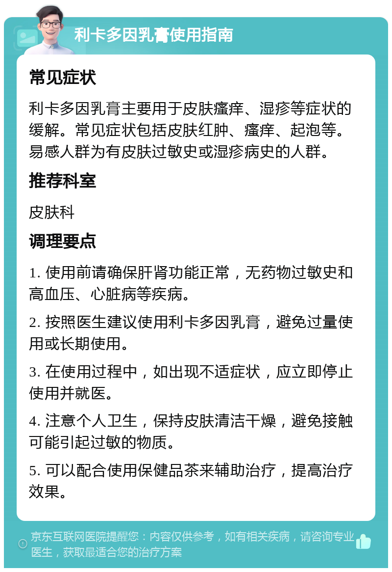 利卡多因乳膏使用指南 常见症状 利卡多因乳膏主要用于皮肤瘙痒、湿疹等症状的缓解。常见症状包括皮肤红肿、瘙痒、起泡等。易感人群为有皮肤过敏史或湿疹病史的人群。 推荐科室 皮肤科 调理要点 1. 使用前请确保肝肾功能正常，无药物过敏史和高血压、心脏病等疾病。 2. 按照医生建议使用利卡多因乳膏，避免过量使用或长期使用。 3. 在使用过程中，如出现不适症状，应立即停止使用并就医。 4. 注意个人卫生，保持皮肤清洁干燥，避免接触可能引起过敏的物质。 5. 可以配合使用保健品茶来辅助治疗，提高治疗效果。