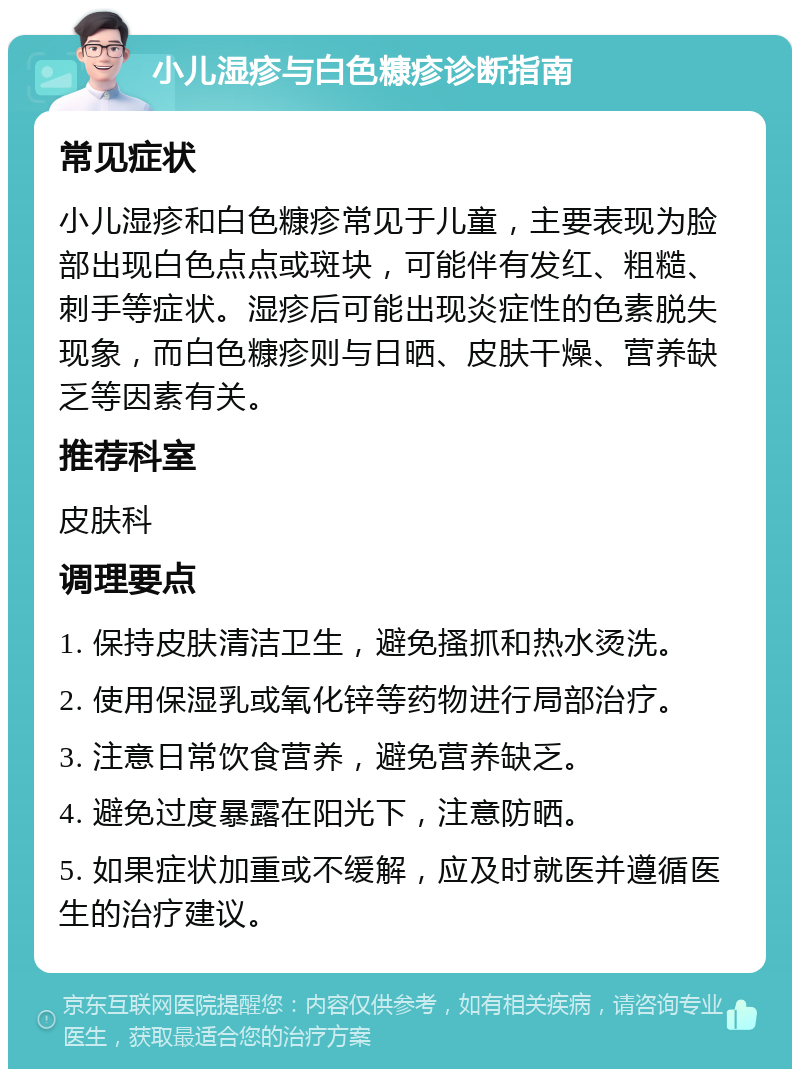 小儿湿疹与白色糠疹诊断指南 常见症状 小儿湿疹和白色糠疹常见于儿童，主要表现为脸部出现白色点点或斑块，可能伴有发红、粗糙、刺手等症状。湿疹后可能出现炎症性的色素脱失现象，而白色糠疹则与日晒、皮肤干燥、营养缺乏等因素有关。 推荐科室 皮肤科 调理要点 1. 保持皮肤清洁卫生，避免搔抓和热水烫洗。 2. 使用保湿乳或氧化锌等药物进行局部治疗。 3. 注意日常饮食营养，避免营养缺乏。 4. 避免过度暴露在阳光下，注意防晒。 5. 如果症状加重或不缓解，应及时就医并遵循医生的治疗建议。