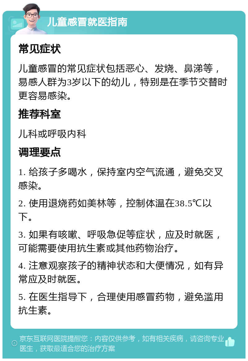 儿童感冒就医指南 常见症状 儿童感冒的常见症状包括恶心、发烧、鼻涕等，易感人群为3岁以下的幼儿，特别是在季节交替时更容易感染。 推荐科室 儿科或呼吸内科 调理要点 1. 给孩子多喝水，保持室内空气流通，避免交叉感染。 2. 使用退烧药如美林等，控制体温在38.5℃以下。 3. 如果有咳嗽、呼吸急促等症状，应及时就医，可能需要使用抗生素或其他药物治疗。 4. 注意观察孩子的精神状态和大便情况，如有异常应及时就医。 5. 在医生指导下，合理使用感冒药物，避免滥用抗生素。