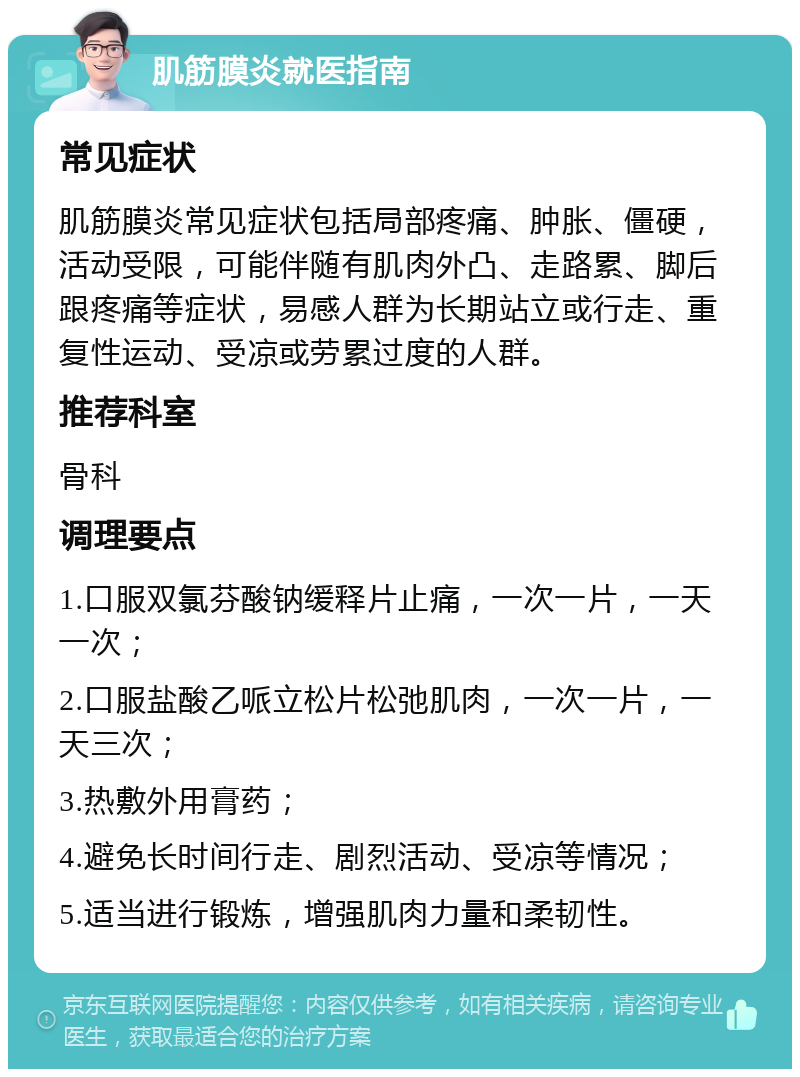 肌筋膜炎就医指南 常见症状 肌筋膜炎常见症状包括局部疼痛、肿胀、僵硬，活动受限，可能伴随有肌肉外凸、走路累、脚后跟疼痛等症状，易感人群为长期站立或行走、重复性运动、受凉或劳累过度的人群。 推荐科室 骨科 调理要点 1.口服双氯芬酸钠缓释片止痛，一次一片，一天一次； 2.口服盐酸乙哌立松片松弛肌肉，一次一片，一天三次； 3.热敷外用膏药； 4.避免长时间行走、剧烈活动、受凉等情况； 5.适当进行锻炼，增强肌肉力量和柔韧性。