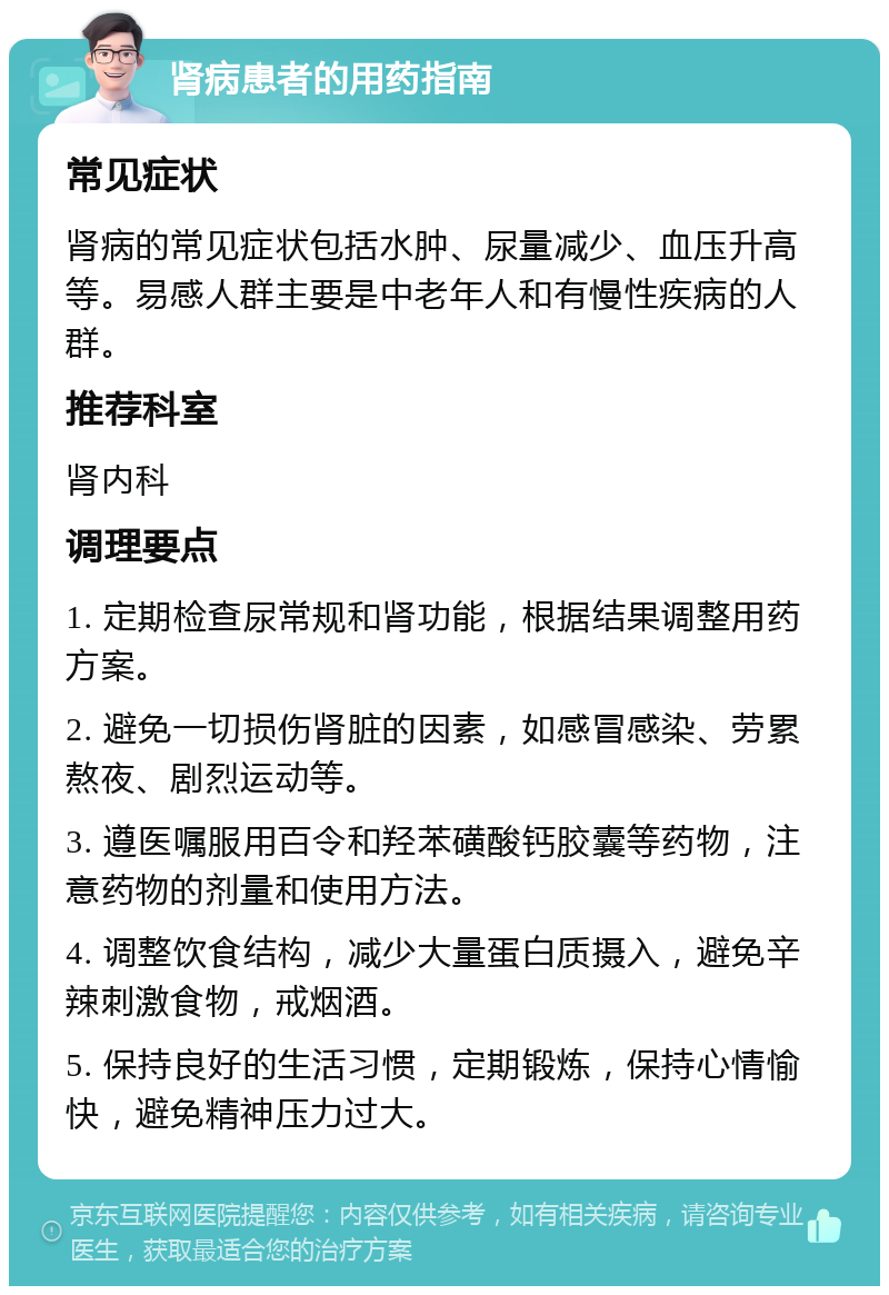 肾病患者的用药指南 常见症状 肾病的常见症状包括水肿、尿量减少、血压升高等。易感人群主要是中老年人和有慢性疾病的人群。 推荐科室 肾内科 调理要点 1. 定期检查尿常规和肾功能，根据结果调整用药方案。 2. 避免一切损伤肾脏的因素，如感冒感染、劳累熬夜、剧烈运动等。 3. 遵医嘱服用百令和羟苯磺酸钙胶囊等药物，注意药物的剂量和使用方法。 4. 调整饮食结构，减少大量蛋白质摄入，避免辛辣刺激食物，戒烟酒。 5. 保持良好的生活习惯，定期锻炼，保持心情愉快，避免精神压力过大。