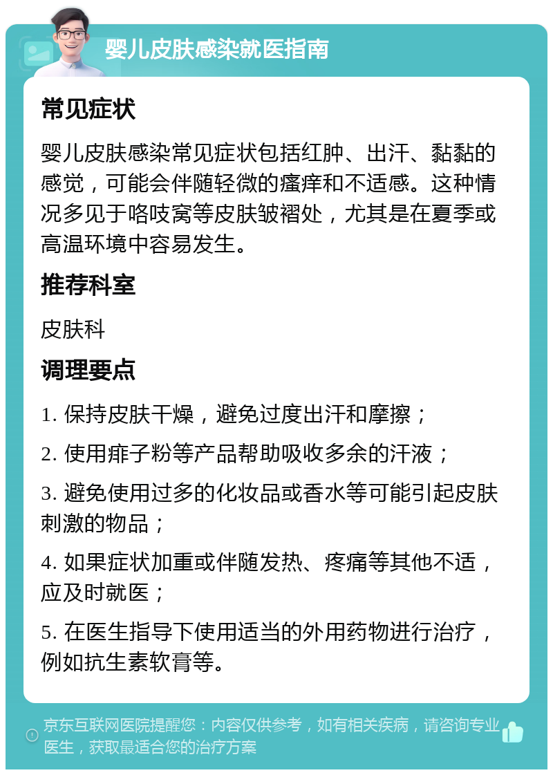 婴儿皮肤感染就医指南 常见症状 婴儿皮肤感染常见症状包括红肿、出汗、黏黏的感觉，可能会伴随轻微的瘙痒和不适感。这种情况多见于咯吱窝等皮肤皱褶处，尤其是在夏季或高温环境中容易发生。 推荐科室 皮肤科 调理要点 1. 保持皮肤干燥，避免过度出汗和摩擦； 2. 使用痱子粉等产品帮助吸收多余的汗液； 3. 避免使用过多的化妆品或香水等可能引起皮肤刺激的物品； 4. 如果症状加重或伴随发热、疼痛等其他不适，应及时就医； 5. 在医生指导下使用适当的外用药物进行治疗，例如抗生素软膏等。