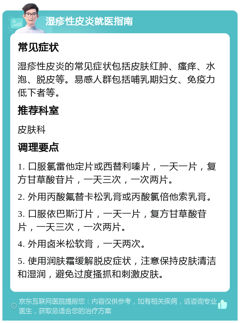 湿疹性皮炎就医指南 常见症状 湿疹性皮炎的常见症状包括皮肤红肿、瘙痒、水泡、脱皮等。易感人群包括哺乳期妇女、免疫力低下者等。 推荐科室 皮肤科 调理要点 1. 口服氯雷他定片或西替利嗪片，一天一片，复方甘草酸苷片，一天三次，一次两片。 2. 外用丙酸氟替卡松乳膏或丙酸氯倍他索乳膏。 3. 口服依巴斯汀片，一天一片，复方甘草酸苷片，一天三次，一次两片。 4. 外用卤米松软膏，一天两次。 5. 使用润肤霜缓解脱皮症状，注意保持皮肤清洁和湿润，避免过度搔抓和刺激皮肤。