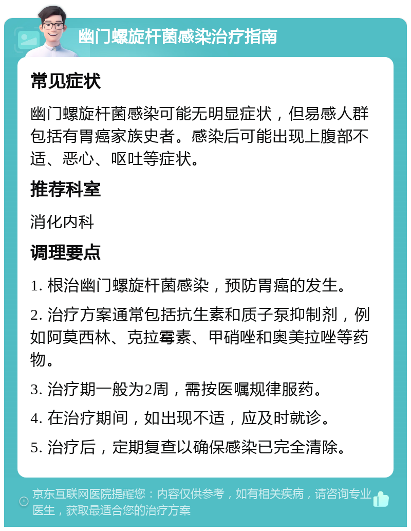 幽门螺旋杆菌感染治疗指南 常见症状 幽门螺旋杆菌感染可能无明显症状，但易感人群包括有胃癌家族史者。感染后可能出现上腹部不适、恶心、呕吐等症状。 推荐科室 消化内科 调理要点 1. 根治幽门螺旋杆菌感染，预防胃癌的发生。 2. 治疗方案通常包括抗生素和质子泵抑制剂，例如阿莫西林、克拉霉素、甲硝唑和奥美拉唑等药物。 3. 治疗期一般为2周，需按医嘱规律服药。 4. 在治疗期间，如出现不适，应及时就诊。 5. 治疗后，定期复查以确保感染已完全清除。