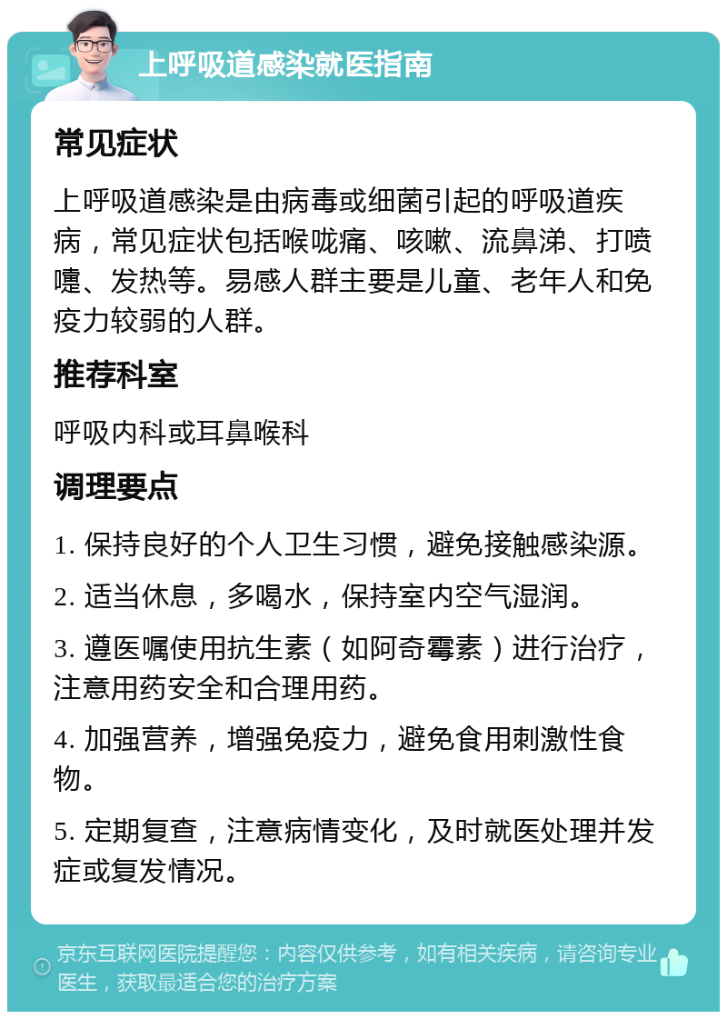 上呼吸道感染就医指南 常见症状 上呼吸道感染是由病毒或细菌引起的呼吸道疾病，常见症状包括喉咙痛、咳嗽、流鼻涕、打喷嚏、发热等。易感人群主要是儿童、老年人和免疫力较弱的人群。 推荐科室 呼吸内科或耳鼻喉科 调理要点 1. 保持良好的个人卫生习惯，避免接触感染源。 2. 适当休息，多喝水，保持室内空气湿润。 3. 遵医嘱使用抗生素（如阿奇霉素）进行治疗，注意用药安全和合理用药。 4. 加强营养，增强免疫力，避免食用刺激性食物。 5. 定期复查，注意病情变化，及时就医处理并发症或复发情况。