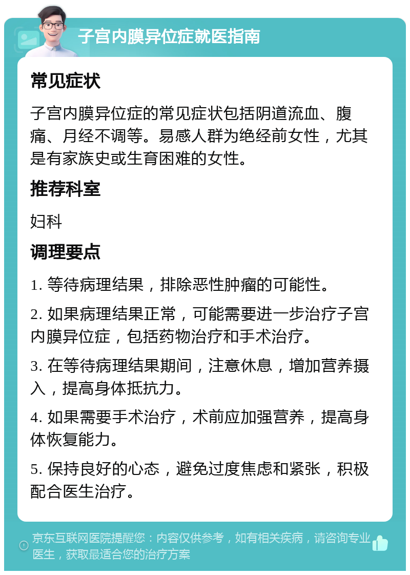 子宫内膜异位症就医指南 常见症状 子宫内膜异位症的常见症状包括阴道流血、腹痛、月经不调等。易感人群为绝经前女性，尤其是有家族史或生育困难的女性。 推荐科室 妇科 调理要点 1. 等待病理结果，排除恶性肿瘤的可能性。 2. 如果病理结果正常，可能需要进一步治疗子宫内膜异位症，包括药物治疗和手术治疗。 3. 在等待病理结果期间，注意休息，增加营养摄入，提高身体抵抗力。 4. 如果需要手术治疗，术前应加强营养，提高身体恢复能力。 5. 保持良好的心态，避免过度焦虑和紧张，积极配合医生治疗。