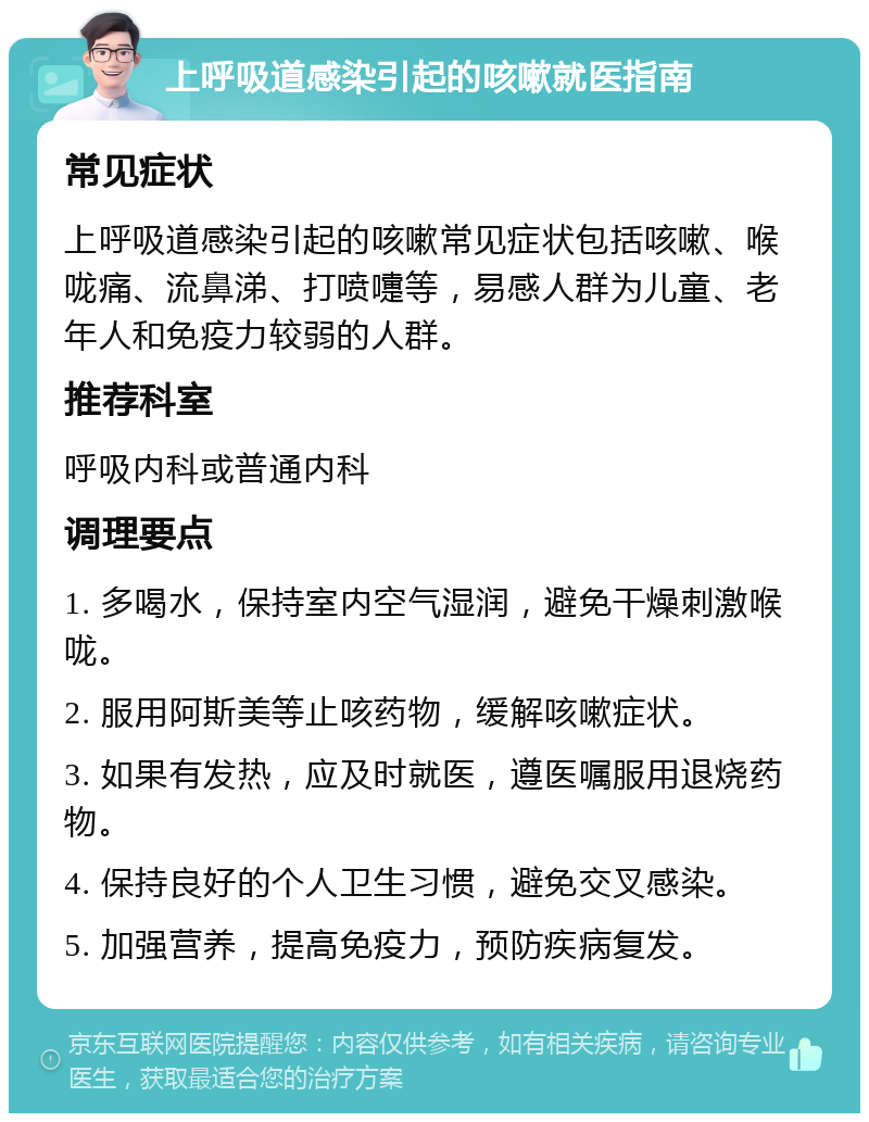 上呼吸道感染引起的咳嗽就医指南 常见症状 上呼吸道感染引起的咳嗽常见症状包括咳嗽、喉咙痛、流鼻涕、打喷嚏等，易感人群为儿童、老年人和免疫力较弱的人群。 推荐科室 呼吸内科或普通内科 调理要点 1. 多喝水，保持室内空气湿润，避免干燥刺激喉咙。 2. 服用阿斯美等止咳药物，缓解咳嗽症状。 3. 如果有发热，应及时就医，遵医嘱服用退烧药物。 4. 保持良好的个人卫生习惯，避免交叉感染。 5. 加强营养，提高免疫力，预防疾病复发。