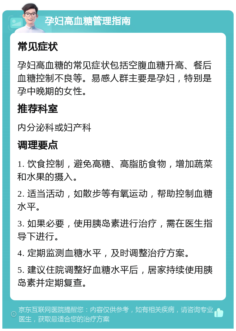 孕妇高血糖管理指南 常见症状 孕妇高血糖的常见症状包括空腹血糖升高、餐后血糖控制不良等。易感人群主要是孕妇，特别是孕中晚期的女性。 推荐科室 内分泌科或妇产科 调理要点 1. 饮食控制，避免高糖、高脂肪食物，增加蔬菜和水果的摄入。 2. 适当活动，如散步等有氧运动，帮助控制血糖水平。 3. 如果必要，使用胰岛素进行治疗，需在医生指导下进行。 4. 定期监测血糖水平，及时调整治疗方案。 5. 建议住院调整好血糖水平后，居家持续使用胰岛素并定期复查。