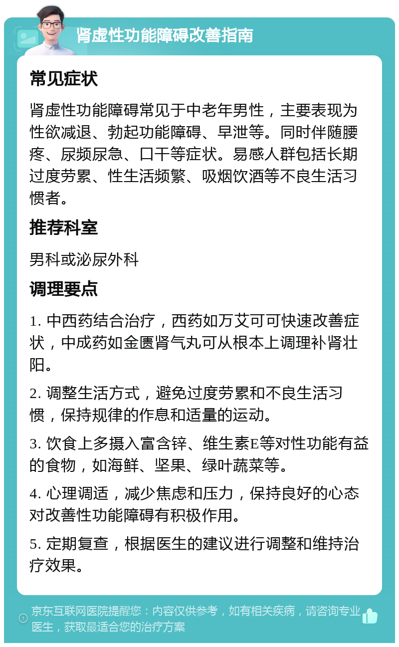 肾虚性功能障碍改善指南 常见症状 肾虚性功能障碍常见于中老年男性，主要表现为性欲减退、勃起功能障碍、早泄等。同时伴随腰疼、尿频尿急、口干等症状。易感人群包括长期过度劳累、性生活频繁、吸烟饮酒等不良生活习惯者。 推荐科室 男科或泌尿外科 调理要点 1. 中西药结合治疗，西药如万艾可可快速改善症状，中成药如金匮肾气丸可从根本上调理补肾壮阳。 2. 调整生活方式，避免过度劳累和不良生活习惯，保持规律的作息和适量的运动。 3. 饮食上多摄入富含锌、维生素E等对性功能有益的食物，如海鲜、坚果、绿叶蔬菜等。 4. 心理调适，减少焦虑和压力，保持良好的心态对改善性功能障碍有积极作用。 5. 定期复查，根据医生的建议进行调整和维持治疗效果。