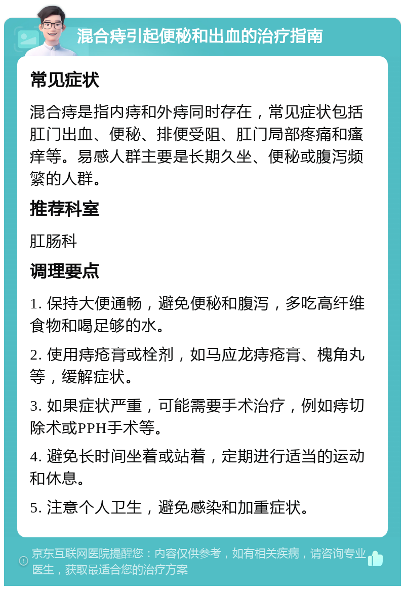 混合痔引起便秘和出血的治疗指南 常见症状 混合痔是指内痔和外痔同时存在，常见症状包括肛门出血、便秘、排便受阻、肛门局部疼痛和瘙痒等。易感人群主要是长期久坐、便秘或腹泻频繁的人群。 推荐科室 肛肠科 调理要点 1. 保持大便通畅，避免便秘和腹泻，多吃高纤维食物和喝足够的水。 2. 使用痔疮膏或栓剂，如马应龙痔疮膏、槐角丸等，缓解症状。 3. 如果症状严重，可能需要手术治疗，例如痔切除术或PPH手术等。 4. 避免长时间坐着或站着，定期进行适当的运动和休息。 5. 注意个人卫生，避免感染和加重症状。