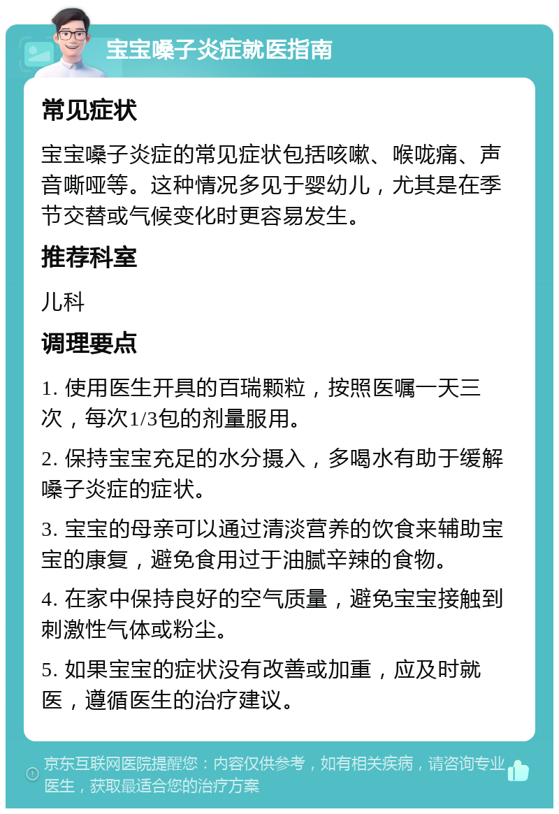 宝宝嗓子炎症就医指南 常见症状 宝宝嗓子炎症的常见症状包括咳嗽、喉咙痛、声音嘶哑等。这种情况多见于婴幼儿，尤其是在季节交替或气候变化时更容易发生。 推荐科室 儿科 调理要点 1. 使用医生开具的百瑞颗粒，按照医嘱一天三次，每次1/3包的剂量服用。 2. 保持宝宝充足的水分摄入，多喝水有助于缓解嗓子炎症的症状。 3. 宝宝的母亲可以通过清淡营养的饮食来辅助宝宝的康复，避免食用过于油腻辛辣的食物。 4. 在家中保持良好的空气质量，避免宝宝接触到刺激性气体或粉尘。 5. 如果宝宝的症状没有改善或加重，应及时就医，遵循医生的治疗建议。