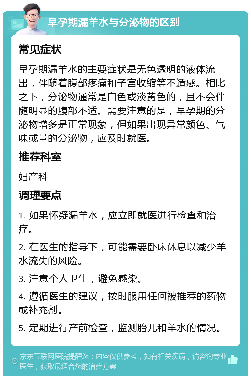 早孕期漏羊水与分泌物的区别 常见症状 早孕期漏羊水的主要症状是无色透明的液体流出，伴随着腹部疼痛和子宫收缩等不适感。相比之下，分泌物通常是白色或淡黄色的，且不会伴随明显的腹部不适。需要注意的是，早孕期的分泌物增多是正常现象，但如果出现异常颜色、气味或量的分泌物，应及时就医。 推荐科室 妇产科 调理要点 1. 如果怀疑漏羊水，应立即就医进行检查和治疗。 2. 在医生的指导下，可能需要卧床休息以减少羊水流失的风险。 3. 注意个人卫生，避免感染。 4. 遵循医生的建议，按时服用任何被推荐的药物或补充剂。 5. 定期进行产前检查，监测胎儿和羊水的情况。