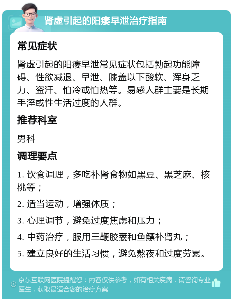 肾虚引起的阳痿早泄治疗指南 常见症状 肾虚引起的阳痿早泄常见症状包括勃起功能障碍、性欲减退、早泄、膝盖以下酸软、浑身乏力、盗汗、怕冷或怕热等。易感人群主要是长期手淫或性生活过度的人群。 推荐科室 男科 调理要点 1. 饮食调理，多吃补肾食物如黑豆、黑芝麻、核桃等； 2. 适当运动，增强体质； 3. 心理调节，避免过度焦虑和压力； 4. 中药治疗，服用三鞭胶囊和鱼鳔补肾丸； 5. 建立良好的生活习惯，避免熬夜和过度劳累。