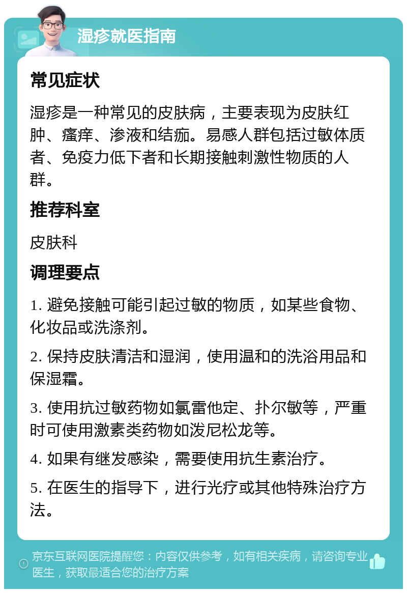 湿疹就医指南 常见症状 湿疹是一种常见的皮肤病，主要表现为皮肤红肿、瘙痒、渗液和结痂。易感人群包括过敏体质者、免疫力低下者和长期接触刺激性物质的人群。 推荐科室 皮肤科 调理要点 1. 避免接触可能引起过敏的物质，如某些食物、化妆品或洗涤剂。 2. 保持皮肤清洁和湿润，使用温和的洗浴用品和保湿霜。 3. 使用抗过敏药物如氯雷他定、扑尔敏等，严重时可使用激素类药物如泼尼松龙等。 4. 如果有继发感染，需要使用抗生素治疗。 5. 在医生的指导下，进行光疗或其他特殊治疗方法。