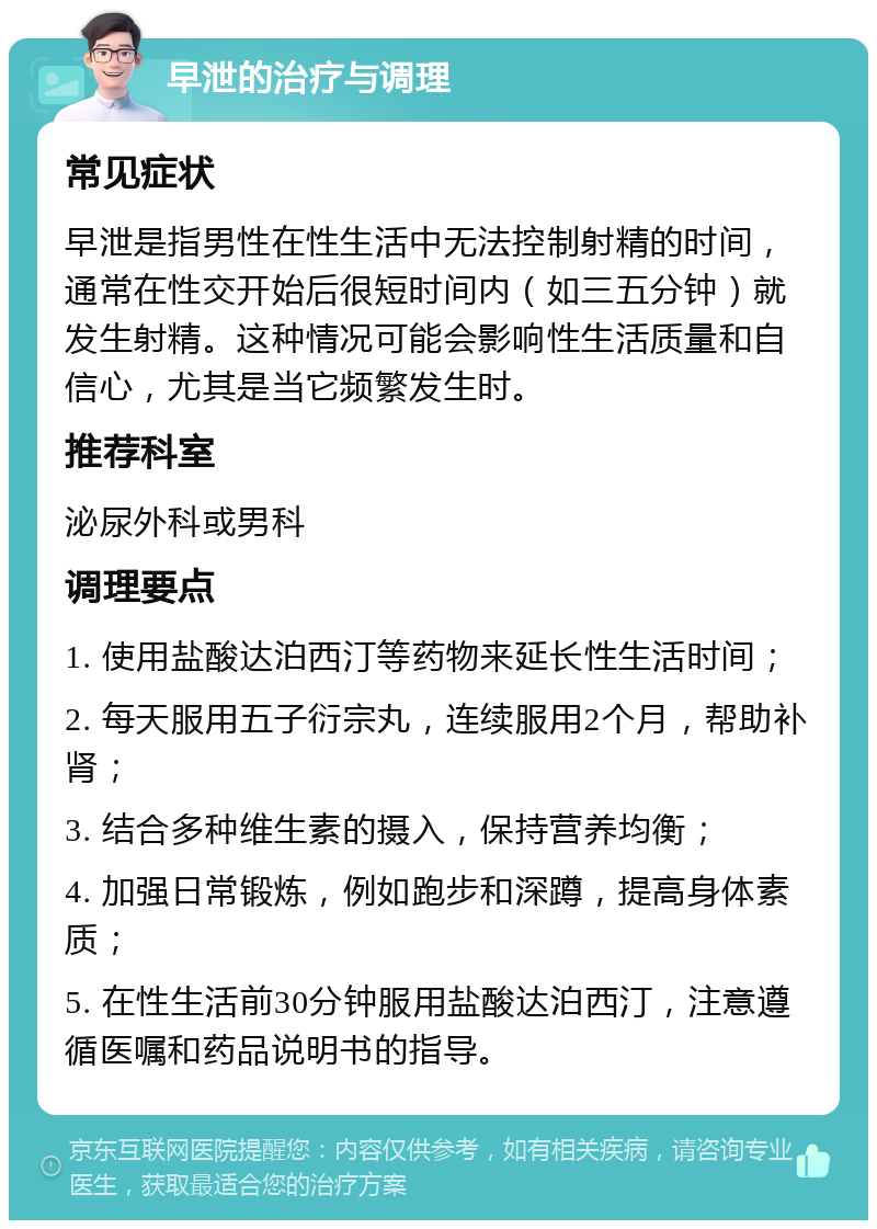 早泄的治疗与调理 常见症状 早泄是指男性在性生活中无法控制射精的时间，通常在性交开始后很短时间内（如三五分钟）就发生射精。这种情况可能会影响性生活质量和自信心，尤其是当它频繁发生时。 推荐科室 泌尿外科或男科 调理要点 1. 使用盐酸达泊西汀等药物来延长性生活时间； 2. 每天服用五子衍宗丸，连续服用2个月，帮助补肾； 3. 结合多种维生素的摄入，保持营养均衡； 4. 加强日常锻炼，例如跑步和深蹲，提高身体素质； 5. 在性生活前30分钟服用盐酸达泊西汀，注意遵循医嘱和药品说明书的指导。