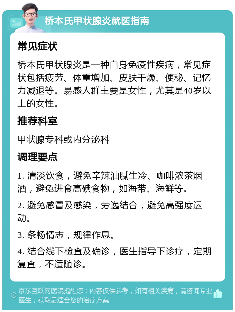 桥本氏甲状腺炎就医指南 常见症状 桥本氏甲状腺炎是一种自身免疫性疾病，常见症状包括疲劳、体重增加、皮肤干燥、便秘、记忆力减退等。易感人群主要是女性，尤其是40岁以上的女性。 推荐科室 甲状腺专科或内分泌科 调理要点 1. 清淡饮食，避免辛辣油腻生冷、咖啡浓茶烟酒，避免进食高碘食物，如海带、海鲜等。 2. 避免感冒及感染，劳逸结合，避免高强度运动。 3. 条畅情志，规律作息。 4. 结合线下检查及确诊，医生指导下诊疗，定期复查，不适随诊。