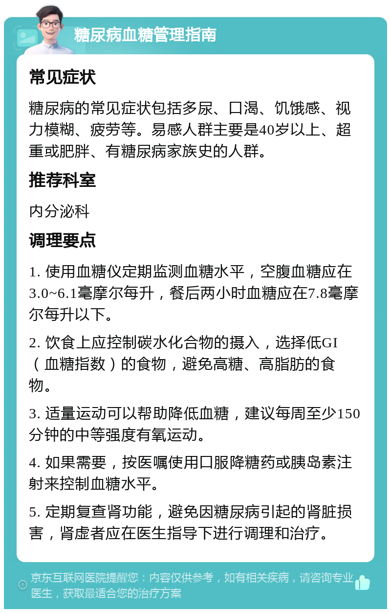 糖尿病血糖管理指南 常见症状 糖尿病的常见症状包括多尿、口渴、饥饿感、视力模糊、疲劳等。易感人群主要是40岁以上、超重或肥胖、有糖尿病家族史的人群。 推荐科室 内分泌科 调理要点 1. 使用血糖仪定期监测血糖水平，空腹血糖应在3.0~6.1毫摩尔每升，餐后两小时血糖应在7.8毫摩尔每升以下。 2. 饮食上应控制碳水化合物的摄入，选择低GI（血糖指数）的食物，避免高糖、高脂肪的食物。 3. 适量运动可以帮助降低血糖，建议每周至少150分钟的中等强度有氧运动。 4. 如果需要，按医嘱使用口服降糖药或胰岛素注射来控制血糖水平。 5. 定期复查肾功能，避免因糖尿病引起的肾脏损害，肾虚者应在医生指导下进行调理和治疗。