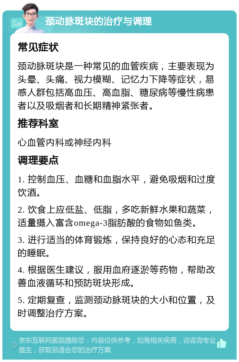 颈动脉斑块的治疗与调理 常见症状 颈动脉斑块是一种常见的血管疾病，主要表现为头晕、头痛、视力模糊、记忆力下降等症状，易感人群包括高血压、高血脂、糖尿病等慢性病患者以及吸烟者和长期精神紧张者。 推荐科室 心血管内科或神经内科 调理要点 1. 控制血压、血糖和血脂水平，避免吸烟和过度饮酒。 2. 饮食上应低盐、低脂，多吃新鲜水果和蔬菜，适量摄入富含omega-3脂肪酸的食物如鱼类。 3. 进行适当的体育锻炼，保持良好的心态和充足的睡眠。 4. 根据医生建议，服用血府逐淤等药物，帮助改善血液循环和预防斑块形成。 5. 定期复查，监测颈动脉斑块的大小和位置，及时调整治疗方案。