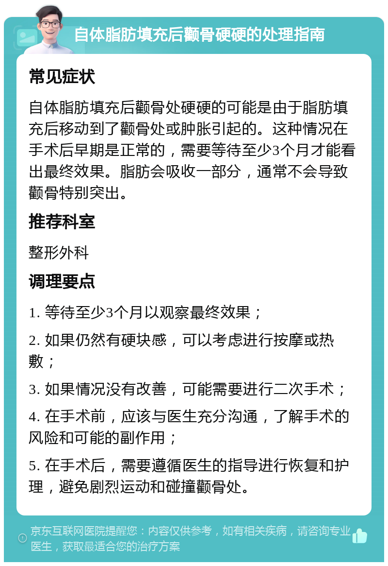 自体脂肪填充后颧骨硬硬的处理指南 常见症状 自体脂肪填充后颧骨处硬硬的可能是由于脂肪填充后移动到了颧骨处或肿胀引起的。这种情况在手术后早期是正常的，需要等待至少3个月才能看出最终效果。脂肪会吸收一部分，通常不会导致颧骨特别突出。 推荐科室 整形外科 调理要点 1. 等待至少3个月以观察最终效果； 2. 如果仍然有硬块感，可以考虑进行按摩或热敷； 3. 如果情况没有改善，可能需要进行二次手术； 4. 在手术前，应该与医生充分沟通，了解手术的风险和可能的副作用； 5. 在手术后，需要遵循医生的指导进行恢复和护理，避免剧烈运动和碰撞颧骨处。