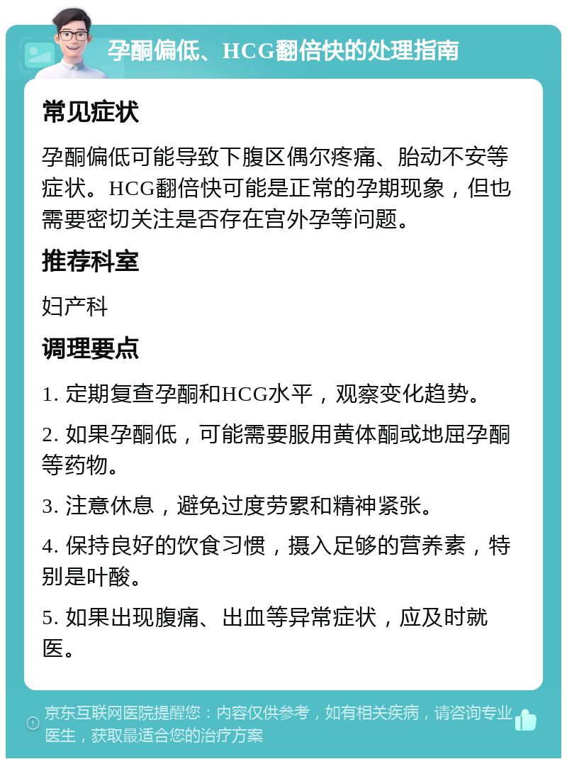 孕酮偏低、HCG翻倍快的处理指南 常见症状 孕酮偏低可能导致下腹区偶尔疼痛、胎动不安等症状。HCG翻倍快可能是正常的孕期现象，但也需要密切关注是否存在宫外孕等问题。 推荐科室 妇产科 调理要点 1. 定期复查孕酮和HCG水平，观察变化趋势。 2. 如果孕酮低，可能需要服用黄体酮或地屈孕酮等药物。 3. 注意休息，避免过度劳累和精神紧张。 4. 保持良好的饮食习惯，摄入足够的营养素，特别是叶酸。 5. 如果出现腹痛、出血等异常症状，应及时就医。