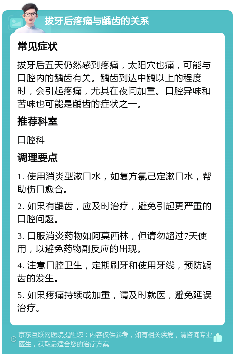 拔牙后疼痛与龋齿的关系 常见症状 拔牙后五天仍然感到疼痛，太阳穴也痛，可能与口腔内的龋齿有关。龋齿到达中龋以上的程度时，会引起疼痛，尤其在夜间加重。口腔异味和苦味也可能是龋齿的症状之一。 推荐科室 口腔科 调理要点 1. 使用消炎型漱口水，如复方氯己定漱口水，帮助伤口愈合。 2. 如果有龋齿，应及时治疗，避免引起更严重的口腔问题。 3. 口服消炎药物如阿莫西林，但请勿超过7天使用，以避免药物副反应的出现。 4. 注意口腔卫生，定期刷牙和使用牙线，预防龋齿的发生。 5. 如果疼痛持续或加重，请及时就医，避免延误治疗。