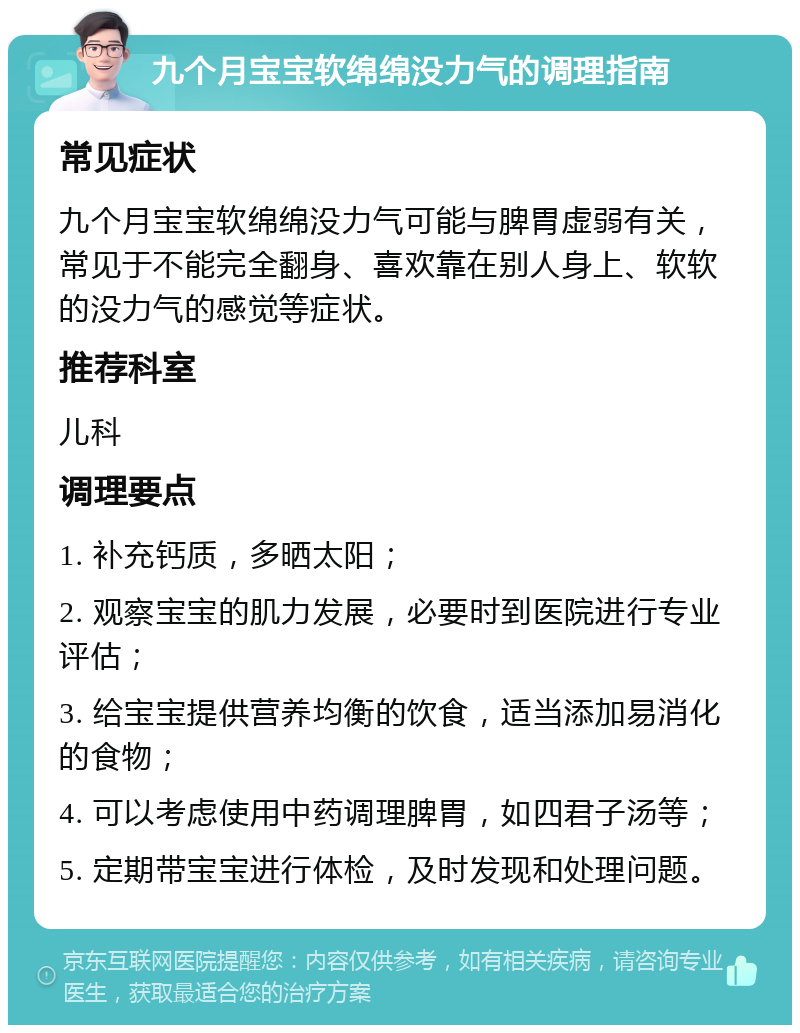 九个月宝宝软绵绵没力气的调理指南 常见症状 九个月宝宝软绵绵没力气可能与脾胃虚弱有关，常见于不能完全翻身、喜欢靠在别人身上、软软的没力气的感觉等症状。 推荐科室 儿科 调理要点 1. 补充钙质，多晒太阳； 2. 观察宝宝的肌力发展，必要时到医院进行专业评估； 3. 给宝宝提供营养均衡的饮食，适当添加易消化的食物； 4. 可以考虑使用中药调理脾胃，如四君子汤等； 5. 定期带宝宝进行体检，及时发现和处理问题。