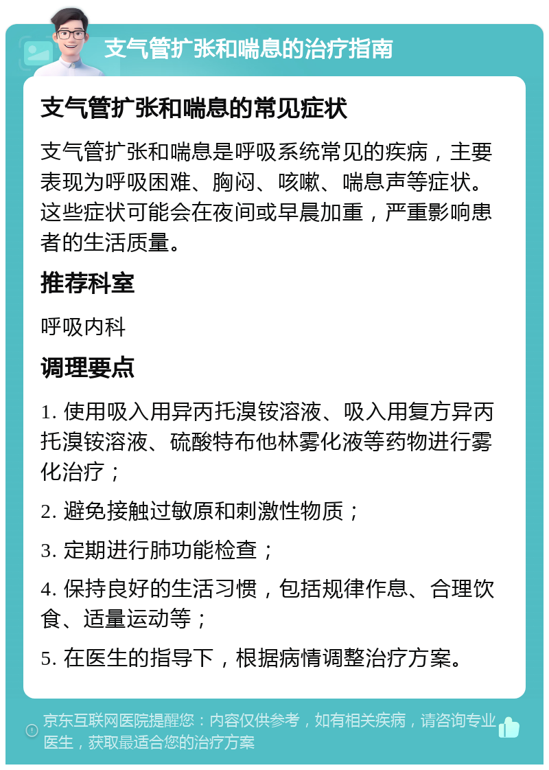 支气管扩张和喘息的治疗指南 支气管扩张和喘息的常见症状 支气管扩张和喘息是呼吸系统常见的疾病，主要表现为呼吸困难、胸闷、咳嗽、喘息声等症状。这些症状可能会在夜间或早晨加重，严重影响患者的生活质量。 推荐科室 呼吸内科 调理要点 1. 使用吸入用异丙托溴铵溶液、吸入用复方异丙托溴铵溶液、硫酸特布他林雾化液等药物进行雾化治疗； 2. 避免接触过敏原和刺激性物质； 3. 定期进行肺功能检查； 4. 保持良好的生活习惯，包括规律作息、合理饮食、适量运动等； 5. 在医生的指导下，根据病情调整治疗方案。