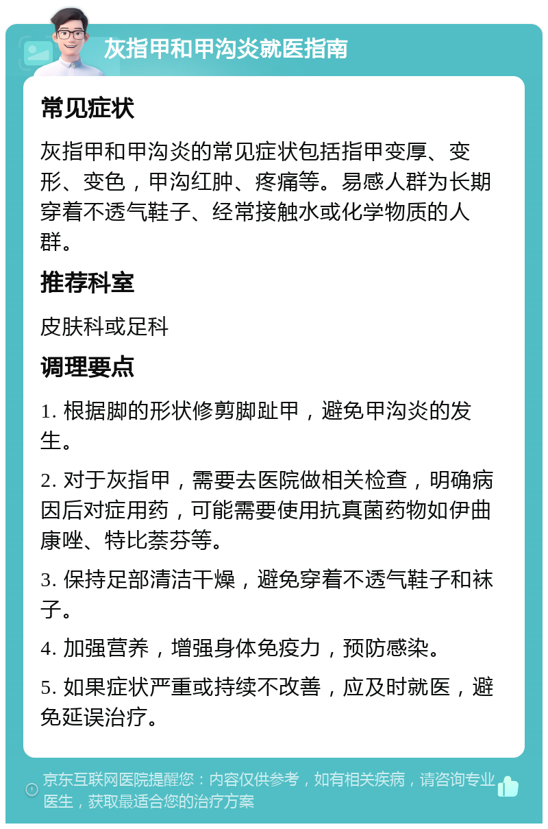 灰指甲和甲沟炎就医指南 常见症状 灰指甲和甲沟炎的常见症状包括指甲变厚、变形、变色，甲沟红肿、疼痛等。易感人群为长期穿着不透气鞋子、经常接触水或化学物质的人群。 推荐科室 皮肤科或足科 调理要点 1. 根据脚的形状修剪脚趾甲，避免甲沟炎的发生。 2. 对于灰指甲，需要去医院做相关检查，明确病因后对症用药，可能需要使用抗真菌药物如伊曲康唑、特比萘芬等。 3. 保持足部清洁干燥，避免穿着不透气鞋子和袜子。 4. 加强营养，增强身体免疫力，预防感染。 5. 如果症状严重或持续不改善，应及时就医，避免延误治疗。