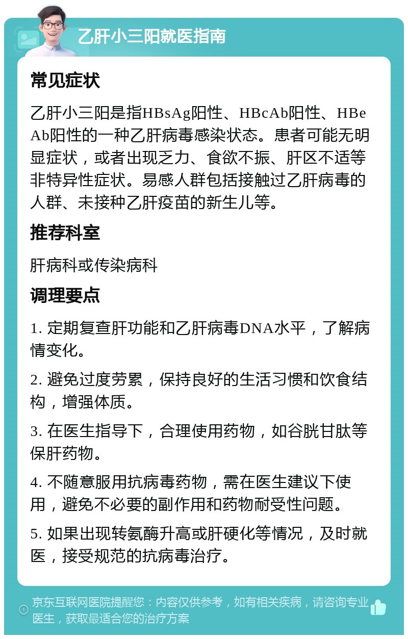 乙肝小三阳就医指南 常见症状 乙肝小三阳是指HBsAg阳性、HBcAb阳性、HBeAb阳性的一种乙肝病毒感染状态。患者可能无明显症状，或者出现乏力、食欲不振、肝区不适等非特异性症状。易感人群包括接触过乙肝病毒的人群、未接种乙肝疫苗的新生儿等。 推荐科室 肝病科或传染病科 调理要点 1. 定期复查肝功能和乙肝病毒DNA水平，了解病情变化。 2. 避免过度劳累，保持良好的生活习惯和饮食结构，增强体质。 3. 在医生指导下，合理使用药物，如谷胱甘肽等保肝药物。 4. 不随意服用抗病毒药物，需在医生建议下使用，避免不必要的副作用和药物耐受性问题。 5. 如果出现转氨酶升高或肝硬化等情况，及时就医，接受规范的抗病毒治疗。