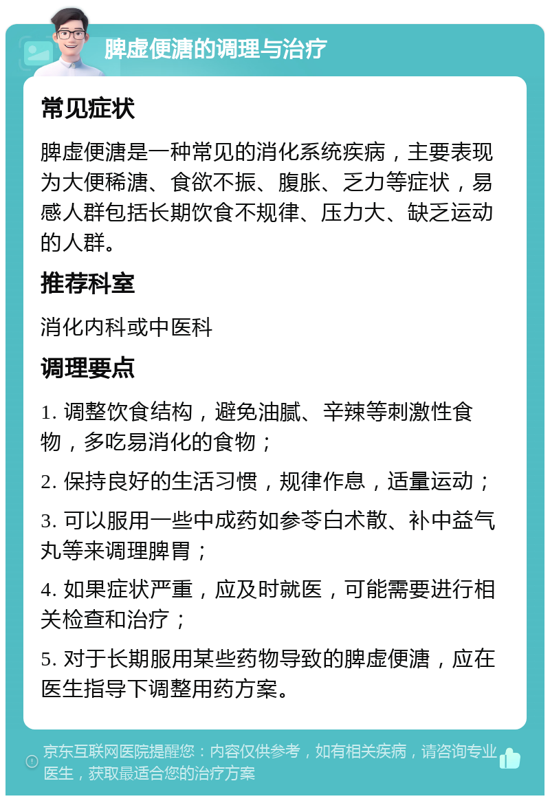 脾虚便溏的调理与治疗 常见症状 脾虚便溏是一种常见的消化系统疾病，主要表现为大便稀溏、食欲不振、腹胀、乏力等症状，易感人群包括长期饮食不规律、压力大、缺乏运动的人群。 推荐科室 消化内科或中医科 调理要点 1. 调整饮食结构，避免油腻、辛辣等刺激性食物，多吃易消化的食物； 2. 保持良好的生活习惯，规律作息，适量运动； 3. 可以服用一些中成药如参苓白术散、补中益气丸等来调理脾胃； 4. 如果症状严重，应及时就医，可能需要进行相关检查和治疗； 5. 对于长期服用某些药物导致的脾虚便溏，应在医生指导下调整用药方案。