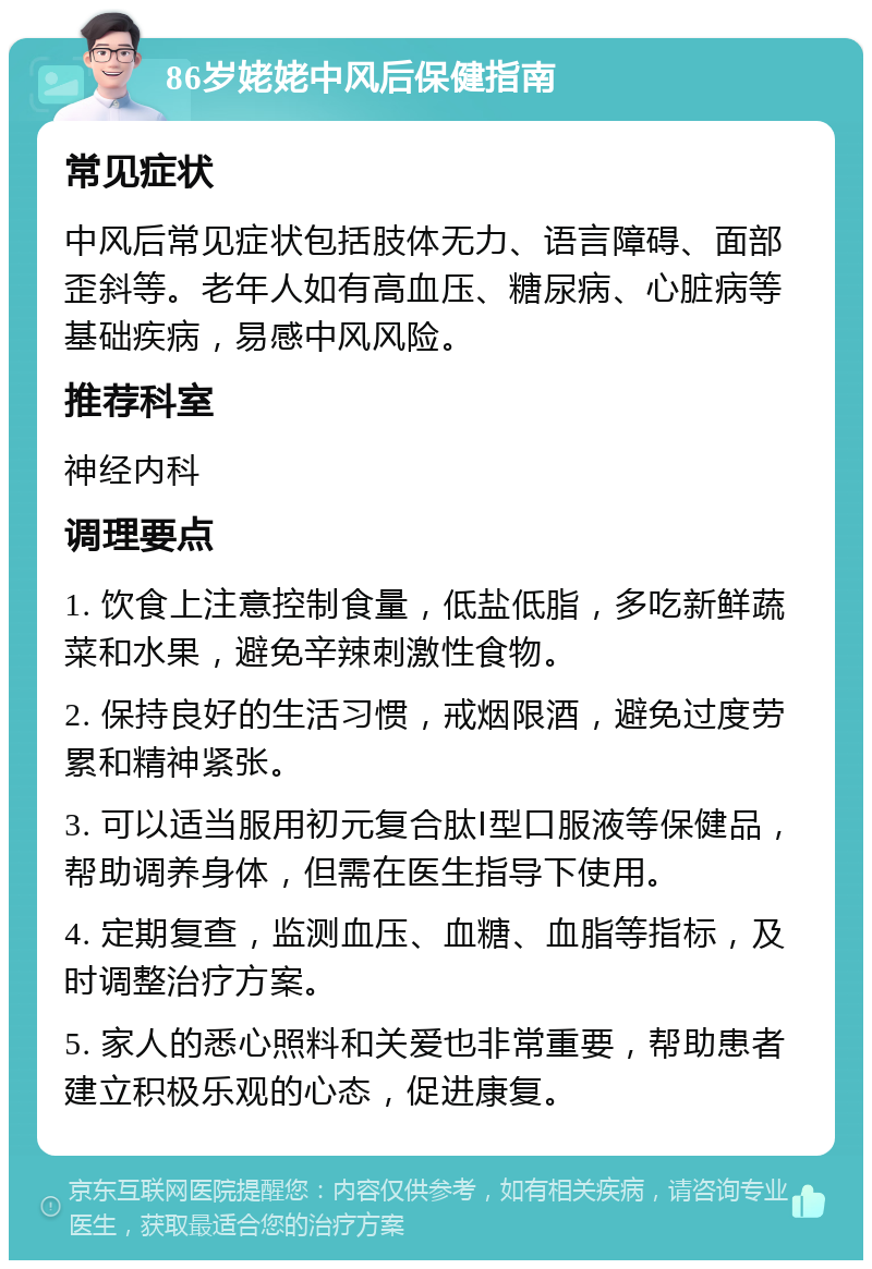 86岁姥姥中风后保健指南 常见症状 中风后常见症状包括肢体无力、语言障碍、面部歪斜等。老年人如有高血压、糖尿病、心脏病等基础疾病，易感中风风险。 推荐科室 神经内科 调理要点 1. 饮食上注意控制食量，低盐低脂，多吃新鲜蔬菜和水果，避免辛辣刺激性食物。 2. 保持良好的生活习惯，戒烟限酒，避免过度劳累和精神紧张。 3. 可以适当服用初元复合肽Ⅰ型口服液等保健品，帮助调养身体，但需在医生指导下使用。 4. 定期复查，监测血压、血糖、血脂等指标，及时调整治疗方案。 5. 家人的悉心照料和关爱也非常重要，帮助患者建立积极乐观的心态，促进康复。