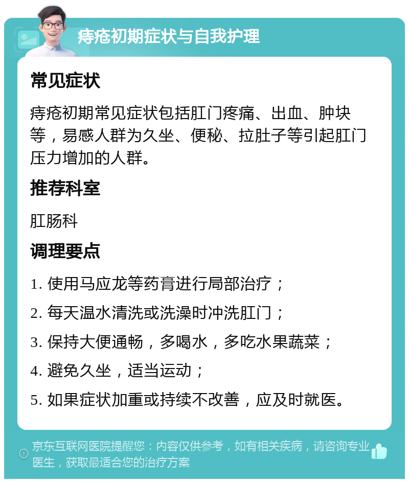 痔疮初期症状与自我护理 常见症状 痔疮初期常见症状包括肛门疼痛、出血、肿块等，易感人群为久坐、便秘、拉肚子等引起肛门压力增加的人群。 推荐科室 肛肠科 调理要点 1. 使用马应龙等药膏进行局部治疗； 2. 每天温水清洗或洗澡时冲洗肛门； 3. 保持大便通畅，多喝水，多吃水果蔬菜； 4. 避免久坐，适当运动； 5. 如果症状加重或持续不改善，应及时就医。