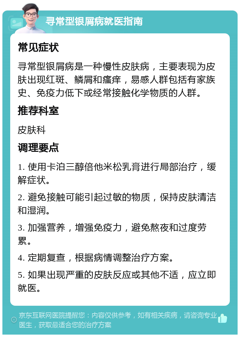 寻常型银屑病就医指南 常见症状 寻常型银屑病是一种慢性皮肤病，主要表现为皮肤出现红斑、鳞屑和瘙痒，易感人群包括有家族史、免疫力低下或经常接触化学物质的人群。 推荐科室 皮肤科 调理要点 1. 使用卡泊三醇倍他米松乳膏进行局部治疗，缓解症状。 2. 避免接触可能引起过敏的物质，保持皮肤清洁和湿润。 3. 加强营养，增强免疫力，避免熬夜和过度劳累。 4. 定期复查，根据病情调整治疗方案。 5. 如果出现严重的皮肤反应或其他不适，应立即就医。